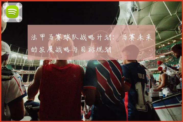 法甲马赛球队战略计划：马赛未来的发展战略与目标规划