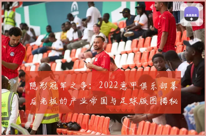 隐形冠军之争：2022意甲俱乐部幕后老板的产业帝国与足球版图揭秘