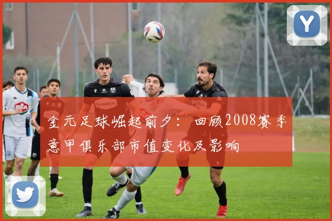 金元足球崛起前夕：回顾2008赛季意甲俱乐部市值变化及影响